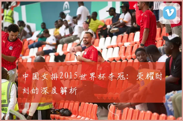 中国女排2015世界杯夺冠：荣耀时刻的深度解析