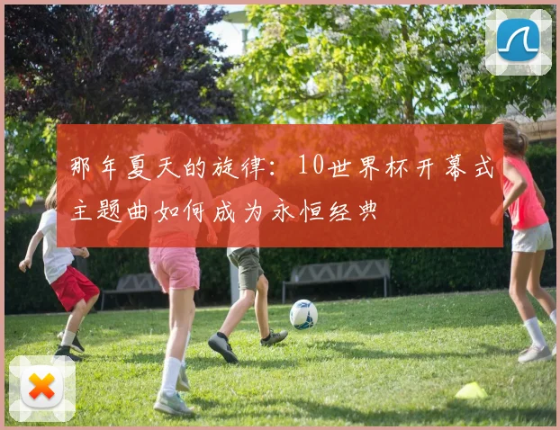 那年夏天的旋律：10世界杯开幕式主题曲如何成为永恒经典