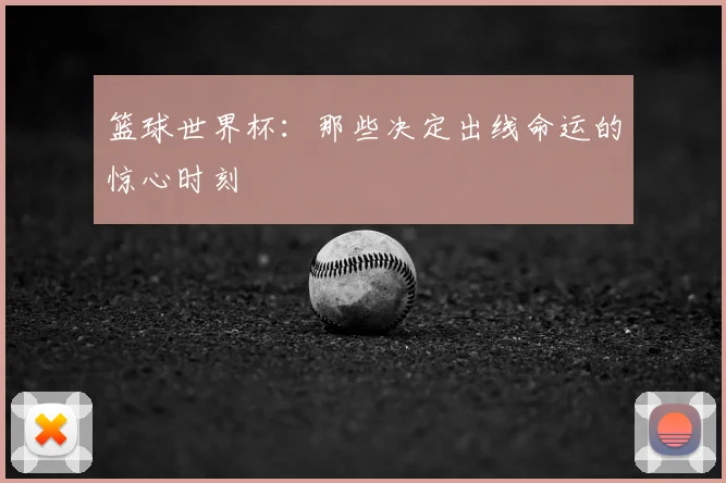 篮球世界杯：那些决定出线命运的惊心时刻