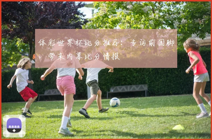 体彩世界杯比分推荐：专访前国脚，带来内幕比分情报