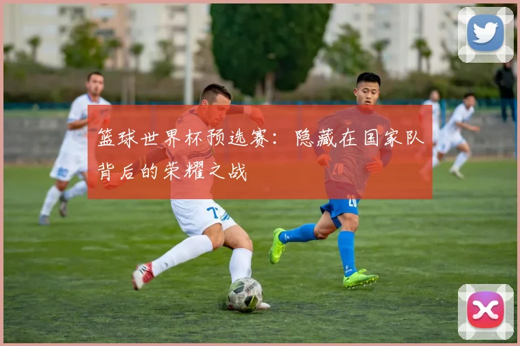 篮球世界杯预选赛：隐藏在国家队背后的荣耀之战