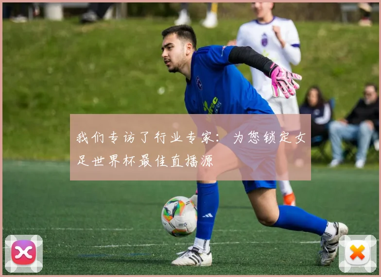 我们专访了行业专家：为您锁定女足世界杯最佳直播源