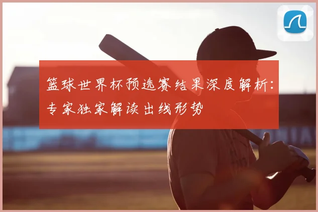 篮球世界杯预选赛结果深度解析：专家独家解读出线形势