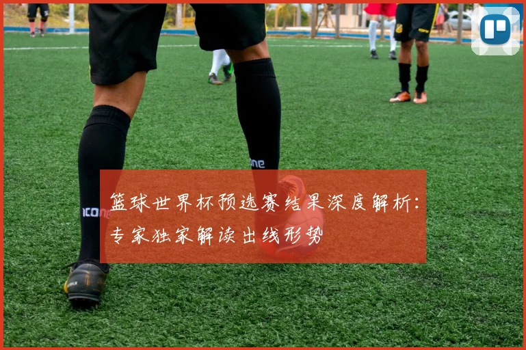 篮球世界杯预选赛结果深度解析：专家独家解读出线形势