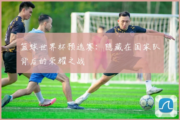 篮球世界杯预选赛：隐藏在国家队背后的荣耀之战