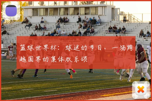 篮球世界杯：球迷的节日，一场跨越国界的集体欢乐颂