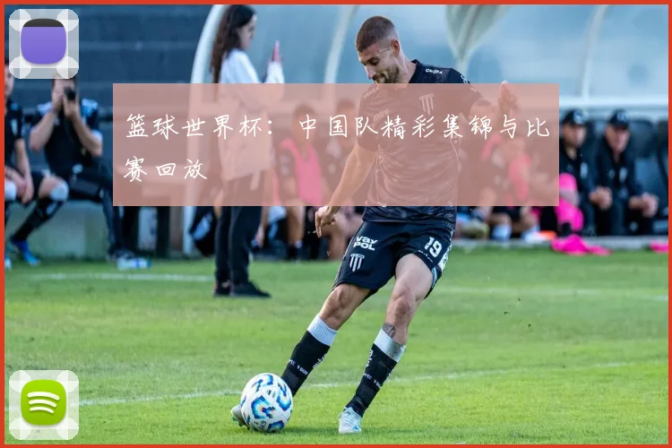 篮球世界杯：中国队精彩集锦与比赛回放