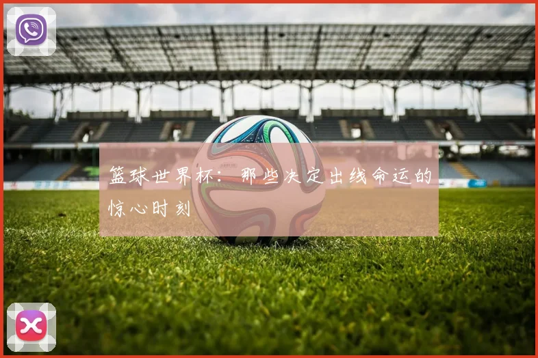 篮球世界杯：那些决定出线命运的惊心时刻