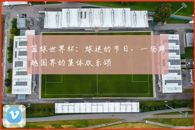 篮球世界杯：球迷的节日，一场跨越国界的集体欢乐颂